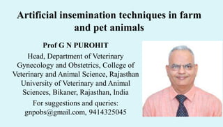Artificial insemination techniques in farm
and pet animals
Prof G N PUROHIT
Head, Department of Veterinary
Gynecology and Obstetrics, College of
Veterinary and Animal Science, Rajasthan
University of Veterinary and Animal
Sciences, Bikaner, Rajasthan, India
For suggestions and queries:
gnpobs@gmail.com, 9414325045
 