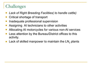 Challenges Lack of Right Breeding Facilities( to handle cattle)  Critical shortage of transport Inadequate professional supervision Assigning  AI technicians to other activities Allocating AI motorcycles for various non-AI services Less attention by the Bureau/District offices to this activity. Lack of skilled manpower to maintain the LN 2  plants 