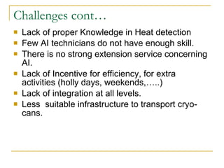 Challenges cont… Lack of proper Knowledge in Heat detection  Few AI technicians do not have enough skill.  There is no strong extension service concerning AI. Lack of Incentive for efficiency, for extra activities (holly days, weekends,…..) Lack of integration at all levels. Less  suitable infrastructure to transport cryo-cans. 