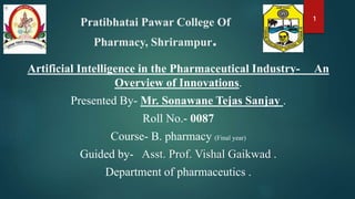Pratibhatai Pawar College Of
Pharmacy, Shrirampur.
Artificial Intelligence in the Pharmaceutical Industry- An
Overview of Innovations.
Presented By- Mr. Sonawane Tejas Sanjay .
Roll No.- 0087
Course- B. pharmacy (Final year)
Guided by- Asst. Prof. Vishal Gaikwad .
Department of pharmaceutics .
1
 