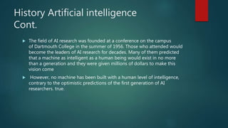 History Artificial intelligence
Cont.
 The field of AI research was founded at a conference on the campus
of Dartmouth Co...