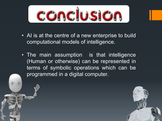 • AI is at the centre of a new enterprise to build
computational models of intelligence.
• The main assumption is that intelligence
(Human or otherwise) can be represented in
terms of symbolic operations which can be
programmed in a digital computer.
 