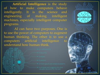 Artificial Intelligence is the study
of how to make computers behave
intelligently. It is the science and
engineering of making intelligent
machines, especially intelligent computer
programs.
AI can have two purposes. One is
to use the power of computers to augment
human thinking. The other is to use a
computers artificial intelligence to
understand how human think.
 