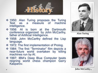  1950: Alan Turing proposes the Turing
Test as a measure of machine
intelligence.
 1956: AI is born at the Dartmouth
conference organized by John McCarthy,
father of Artificial Intelligence.
 1958: John McCarthy defined the Lisp
language.
 1972: The first implementation of Prolog.
 1984: The first “Terminator” film depicts a
near-future world overtaken by killing
machines run by AI.
 1997: IBM’s Deep Blue Computer beats
reigning world chess champion Garry
Kasparov.
Alan Turing
John McCarthy
 