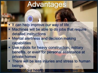  It can help improve our way of life
 Machines will be able to do jobs that require
detailed instructions
 Mental alertness and decision making
capabilities
 Use robots for heavy construction, military
benefits, or even for personal assistance at
private homes
 There will be less injuries and stress to human
beings
 Many of our health problems now have
 