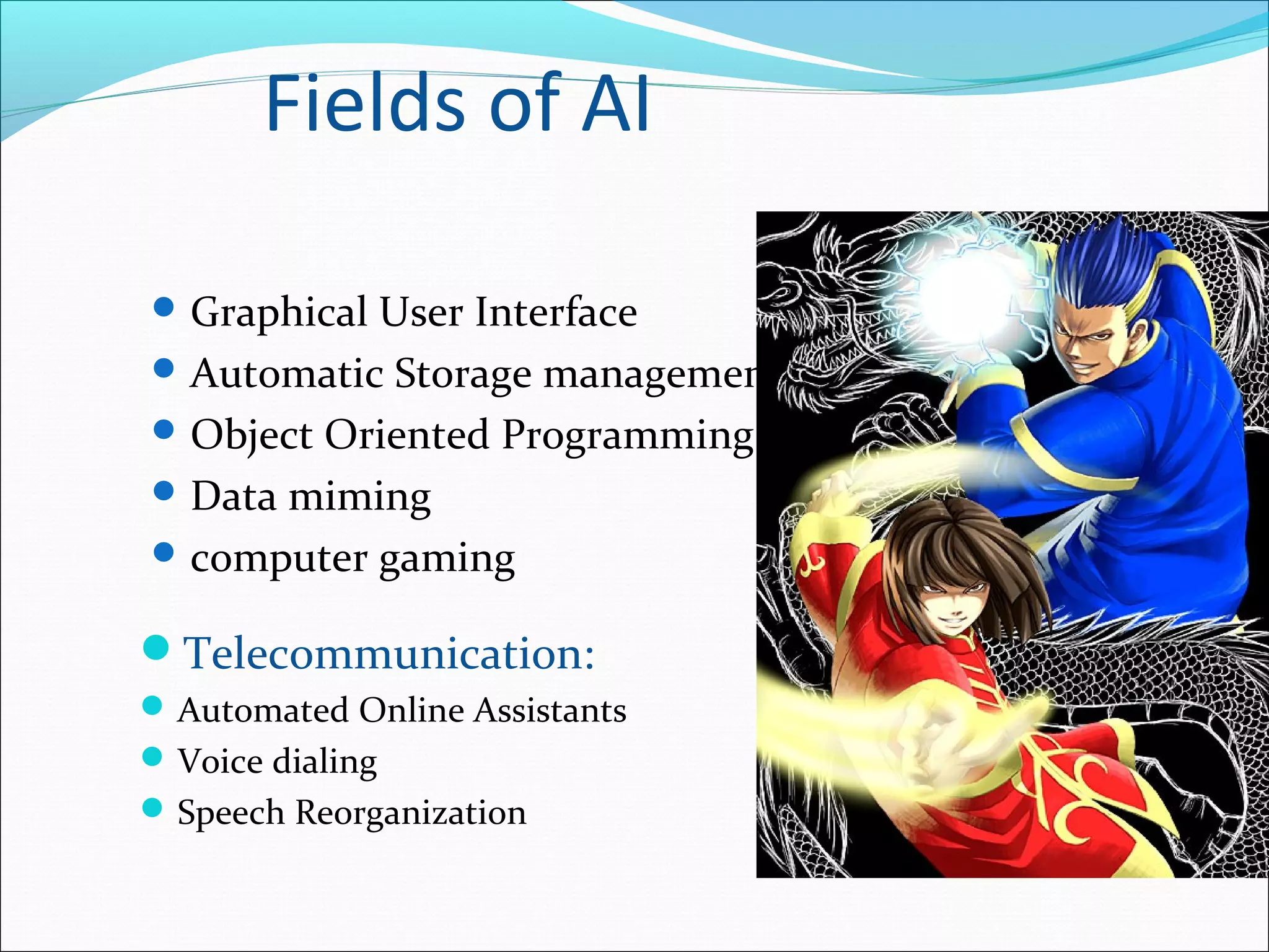 Fields of AI
 Graphical User Interface
 Automatic Storage management
 Object Oriented Programming
 Data miming
 computer gaming
Telecommunication:
Automated Online Assistants
Voice dialing
Speech Reorganization
 