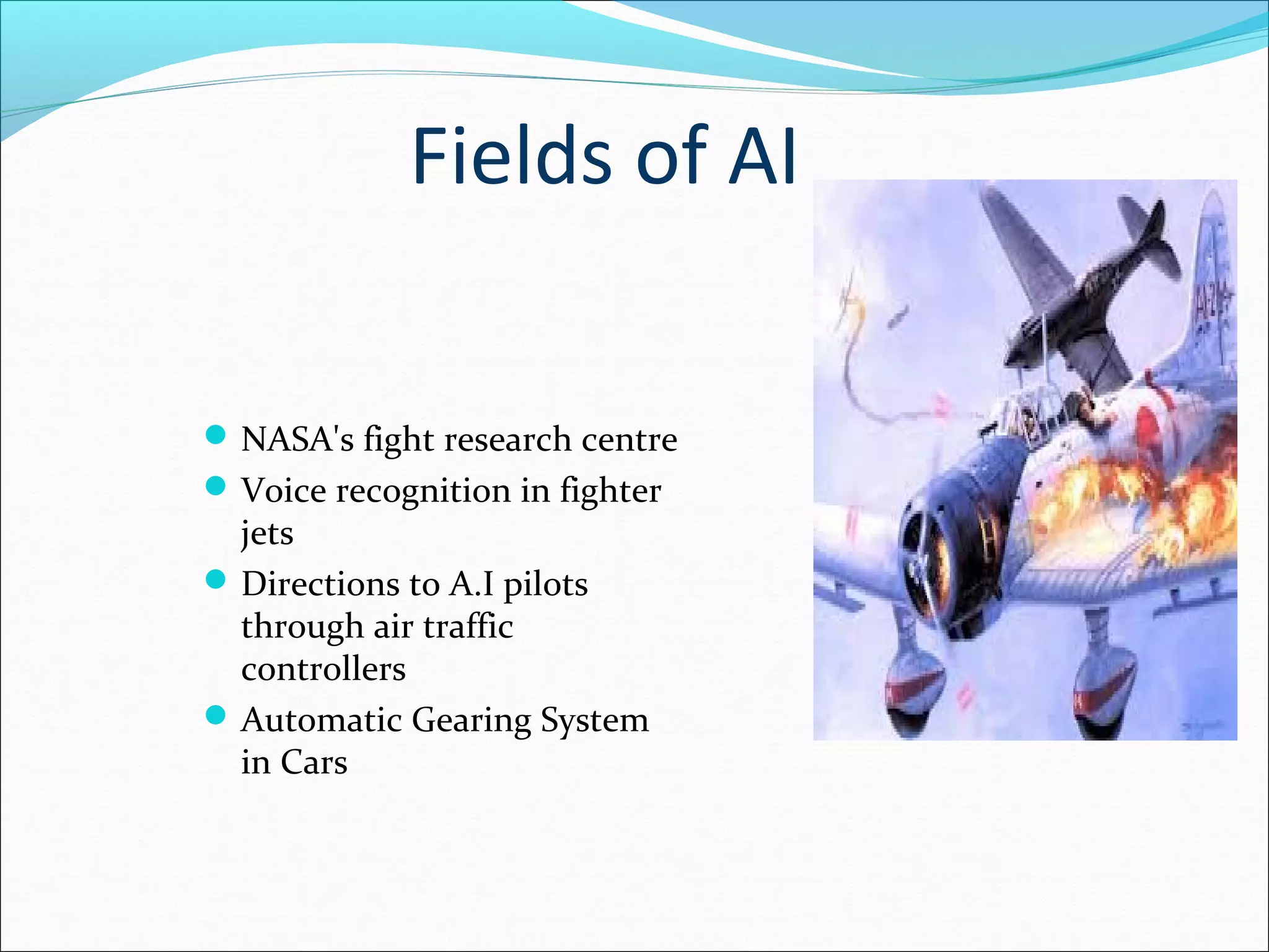 Fields of AI
NASA's fight research centre
Voice recognition in fighter
jets
Directions to A.I pilots
through air traffic
controllers
Automatic Gearing System
in Cars
 