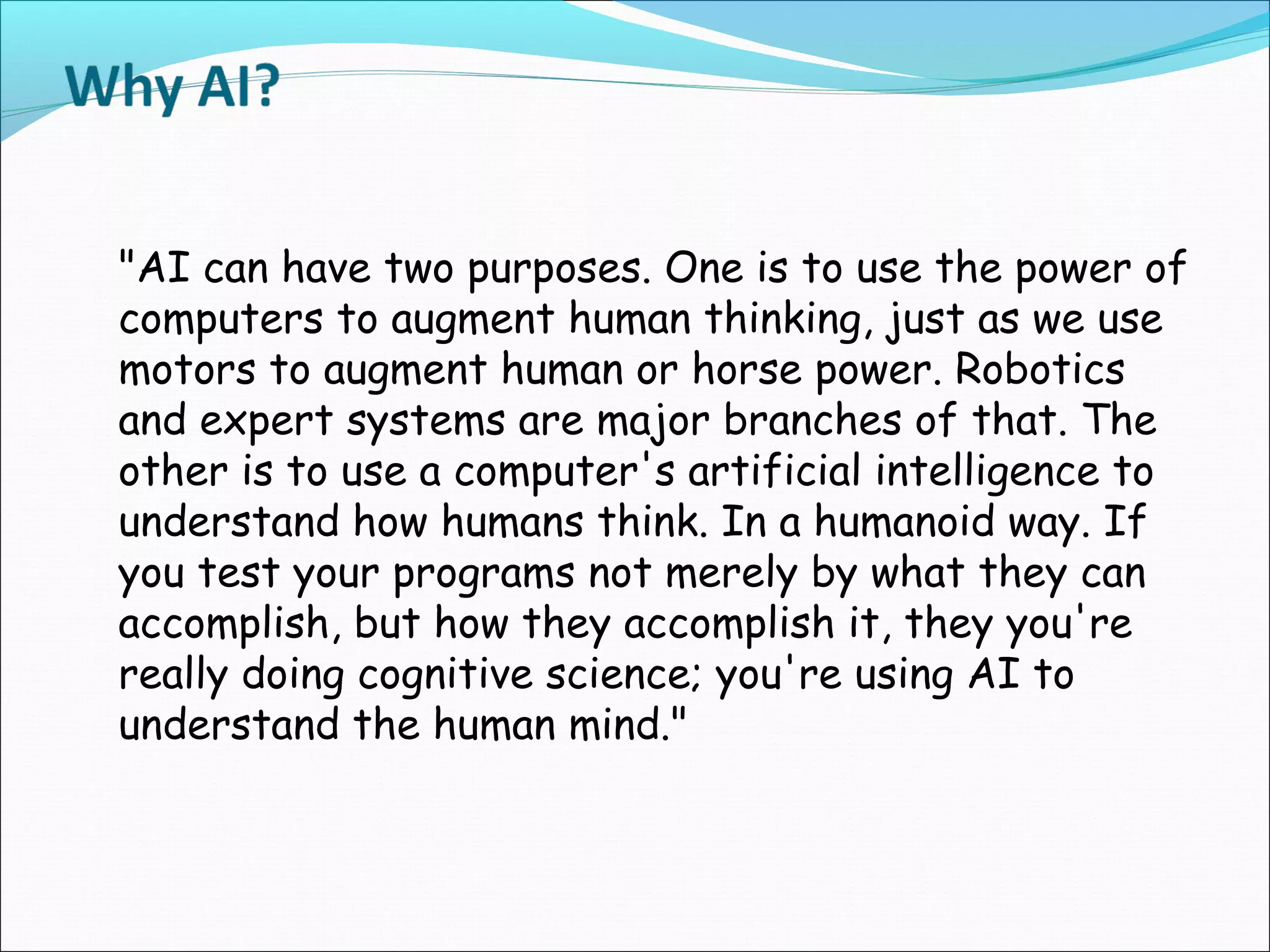 "AI can have two purposes. One is to use the power of
computers to augment human thinking, just as we use
motors to augment human or horse power. Robotics
and expert systems are major branches of that. The
other is to use a computer's artificial intelligence to
understand how humans think. In a humanoid way. If
you test your programs not merely by what they can
accomplish, but how they accomplish it, they you're
really doing cognitive science; you're using AI to
understand the human mind."
 