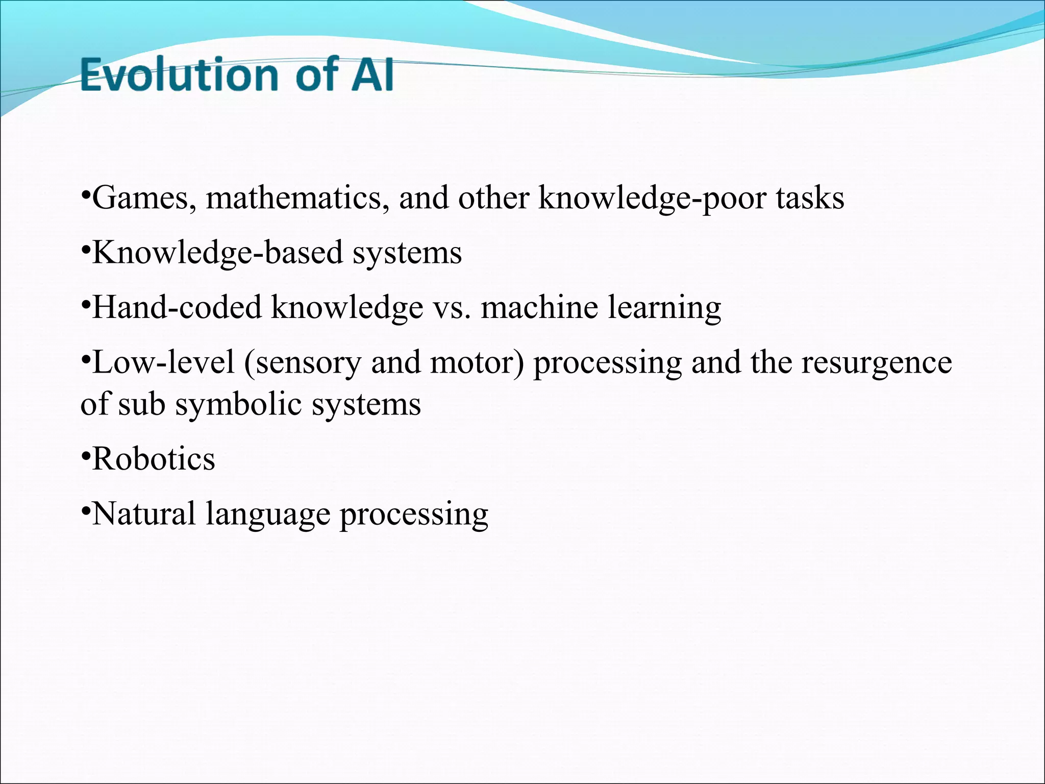 •Games, mathematics, and other knowledge-poor tasks
•Knowledge-based systems
•Hand-coded knowledge vs. machine learning
•Low-level (sensory and motor) processing and the resurgence
of sub symbolic systems
•Robotics
•Natural language processing
 