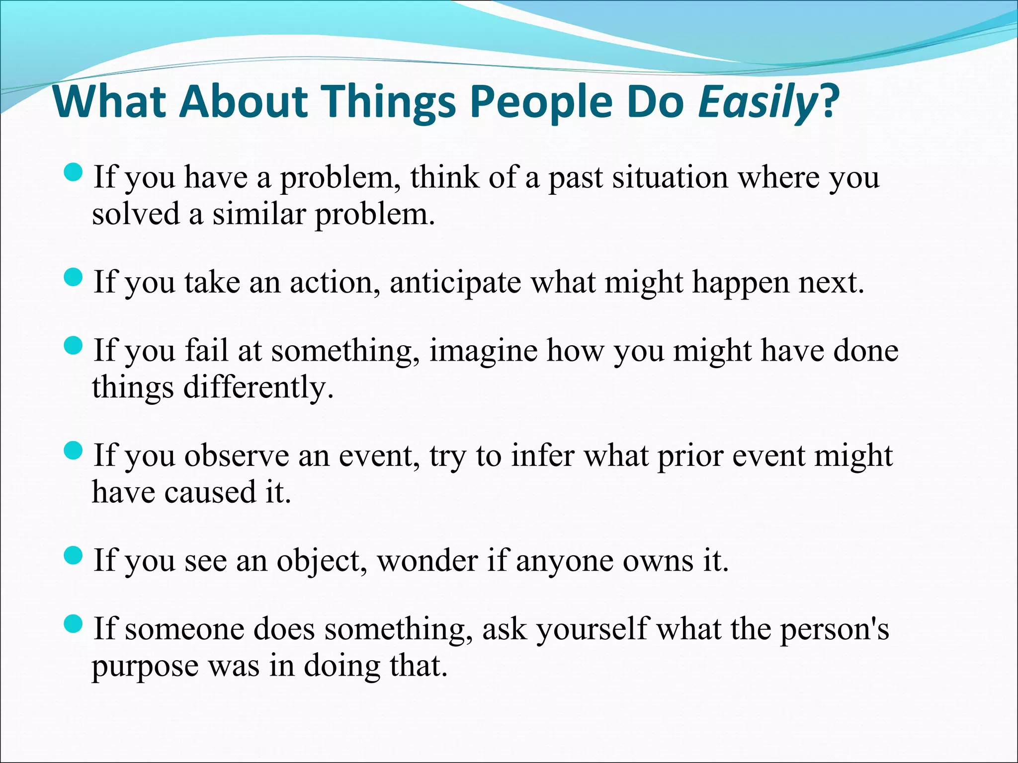 What About Things People Do Easily?
If you have a problem, think of a past situation where you
solved a similar problem.
If you take an action, anticipate what might happen next.
If you fail at something, imagine how you might have done
things differently.
If you observe an event, try to infer what prior event might
have caused it.
If you see an object, wonder if anyone owns it.
If someone does something, ask yourself what the person's
purpose was in doing that.
 
