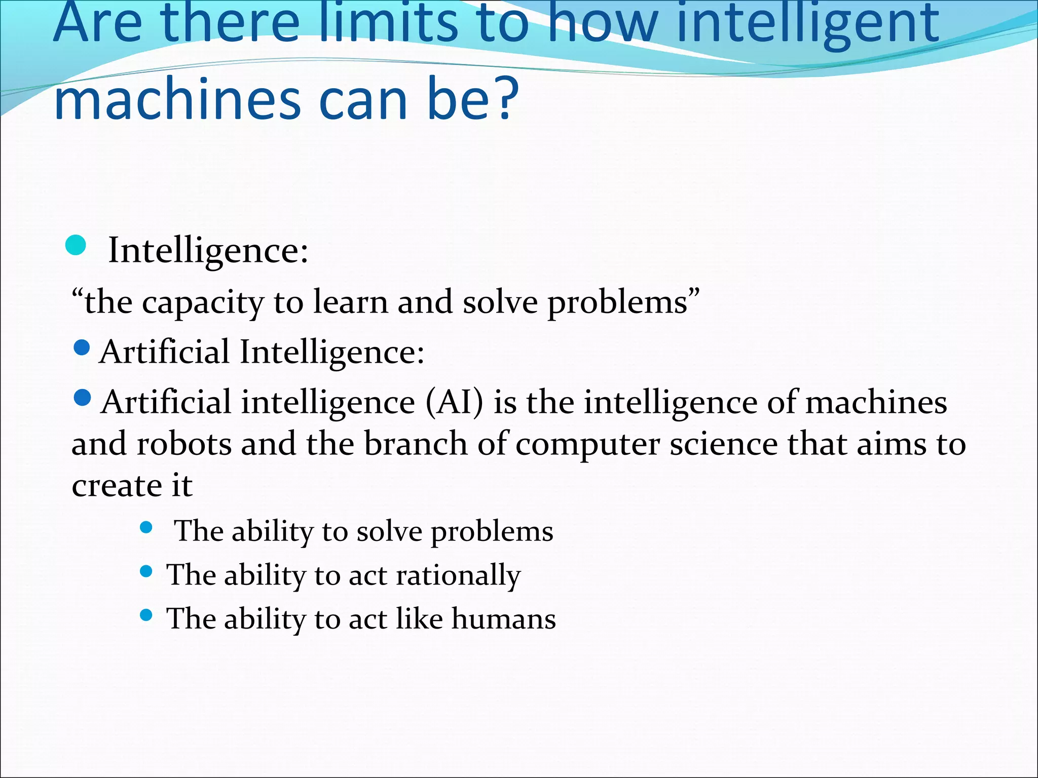 Are there limits to how intelligent
machines can be?
 Intelligence:
“the capacity to learn and solve problems”
Artificial Intelligence:
Artificial intelligence (AI) is the intelligence of machines
and robots and the branch of computer science that aims to
create it
 The ability to solve problems
 The ability to act rationally
 The ability to act like humans
 