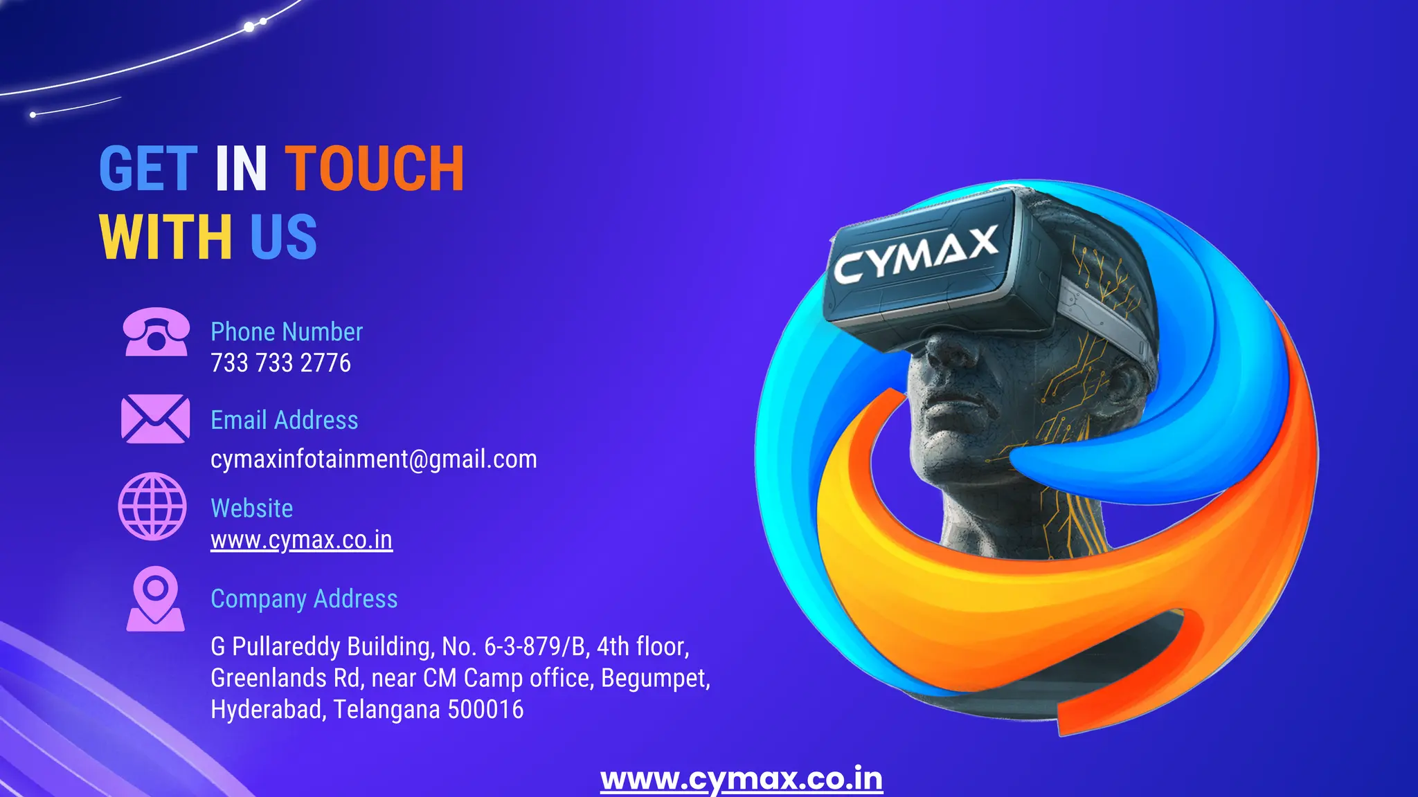 Phone Number
Website
Email Address
Company Address
733 733 2776
www.cymax.co.in
cymaxinfotainment@gmail.com
G Pullareddy Building, No. 6-3-879/B, 4th floor,
Greenlands Rd, near CM Camp office, Begumpet,
Hyderabad, Telangana 500016
GET IN TOUCH
WITH US
www.cymax.co.in
 