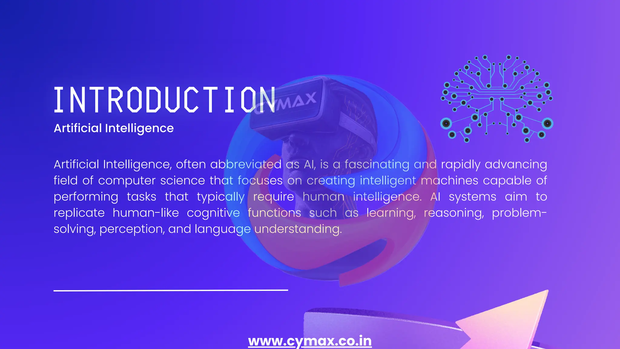 Artificial Intelligence
Artificial Intelligence, often abbreviated as AI, is a fascinating and rapidly advancing
field of computer science that focuses on creating intelligent machines capable of
performing tasks that typically require human intelligence. AI systems aim to
replicate human-like cognitive functions such as learning, reasoning, problem-
solving, perception, and language understanding.
www.cymax.co.in
 