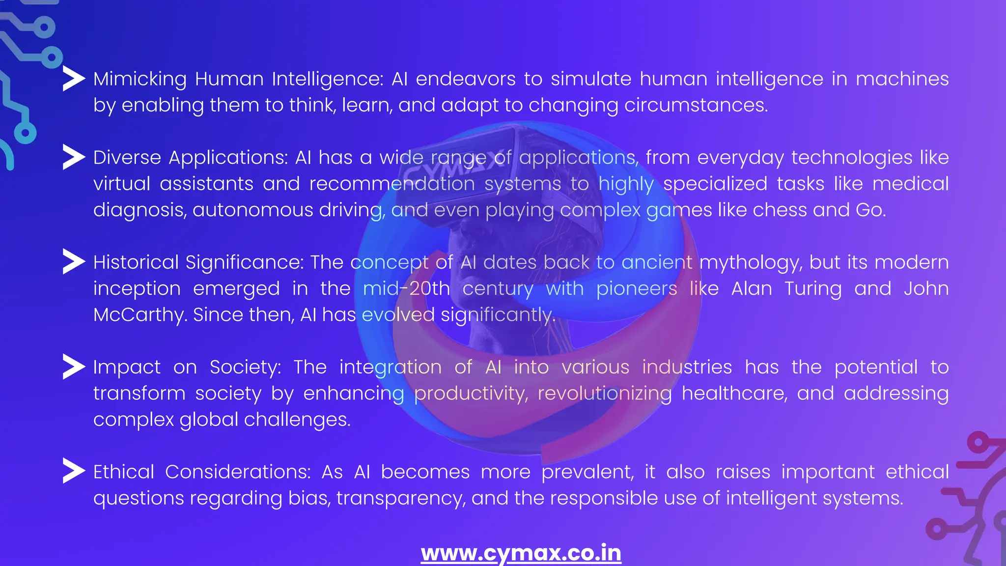 Mimicking Human Intelligence: AI endeavors to simulate human intelligence in machines
by enabling them to think, learn, and adapt to changing circumstances.
Diverse Applications: AI has a wide range of applications, from everyday technologies like
virtual assistants and recommendation systems to highly specialized tasks like medical
diagnosis, autonomous driving, and even playing complex games like chess and Go.
Historical Significance: The concept of AI dates back to ancient mythology, but its modern
inception emerged in the mid-20th century with pioneers like Alan Turing and John
McCarthy. Since then, AI has evolved significantly.
Impact on Society: The integration of AI into various industries has the potential to
transform society by enhancing productivity, revolutionizing healthcare, and addressing
complex global challenges.
Ethical Considerations: As AI becomes more prevalent, it also raises important ethical
questions regarding bias, transparency, and the responsible use of intelligent systems.
www.cymax.co.in
 