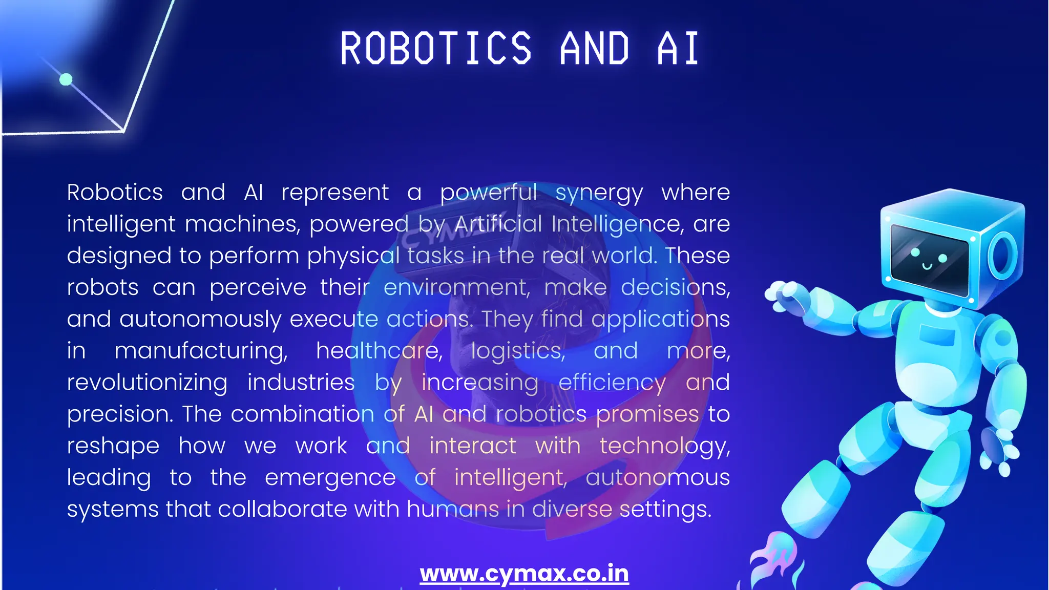 Robotics and AI represent a powerful synergy where
intelligent machines, powered by Artificial Intelligence, are
designed to perform physical tasks in the real world. These
robots can perceive their environment, make decisions,
and autonomously execute actions. They find applications
in manufacturing, healthcare, logistics, and more,
revolutionizing industries by increasing efficiency and
precision. The combination of AI and robotics promises to
reshape how we work and interact with technology,
leading to the emergence of intelligent, autonomous
systems that collaborate with humans in diverse settings.
www.cymax.co.in
 