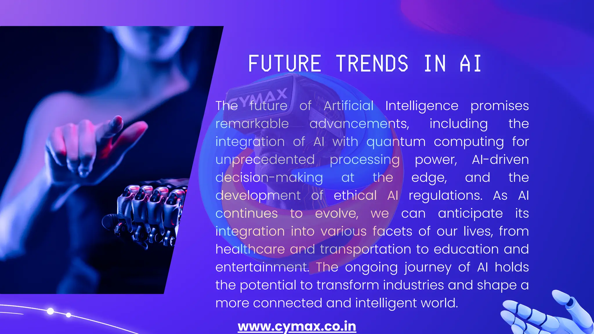 The future of Artificial Intelligence promises
remarkable advancements, including the
integration of AI with quantum computing for
unprecedented processing power, AI-driven
decision-making at the edge, and the
development of ethical AI regulations. As AI
continues to evolve, we can anticipate its
integration into various facets of our lives, from
healthcare and transportation to education and
entertainment. The ongoing journey of AI holds
the potential to transform industries and shape a
more connected and intelligent world.
www.cymax.co.in
 