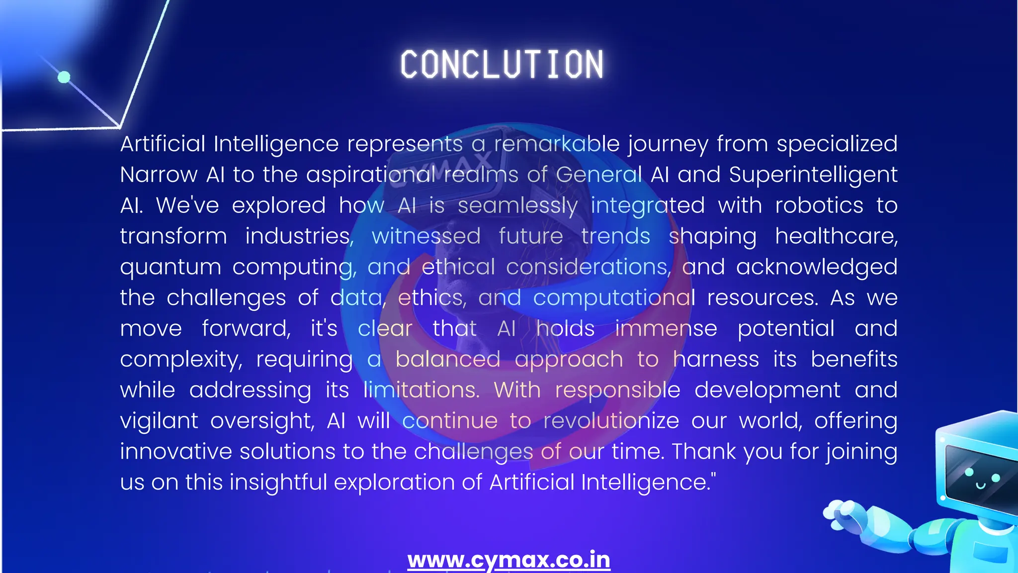 Artificial Intelligence represents a remarkable journey from specialized
Narrow AI to the aspirational realms of General AI and Superintelligent
AI. We've explored how AI is seamlessly integrated with robotics to
transform industries, witnessed future trends shaping healthcare,
quantum computing, and ethical considerations, and acknowledged
the challenges of data, ethics, and computational resources. As we
move forward, it's clear that AI holds immense potential and
complexity, requiring a balanced approach to harness its benefits
while addressing its limitations. With responsible development and
vigilant oversight, AI will continue to revolutionize our world, offering
innovative solutions to the challenges of our time. Thank you for joining
us on this insightful exploration of Artificial Intelligence."
www.cymax.co.in
 