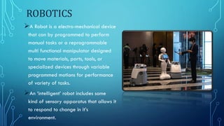 ROBOTICS
A Robot is a electro-mechanical device
that can by programmed to perform
manual tasks or a reprogrammable
multi functional manipulator designed
to move materials, parts, tools, or
specialized devices through variable
programmed motions for performance
of variety of tasks.
An ‘intelligent’ robot includes some
kind of sensory apparatus that allows it
to respond to change in it’s
environment.
 