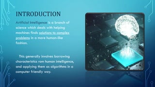 INTRODUCTION
Artificial Intelligence is a branch of
science which deals with helping
machines finds solutions to complex
problems in a more human-like
fashion.
This generally involves borrowing
characteristics rom human intelligence,
and applying them as algorithms in a
computer friendly way.
 
