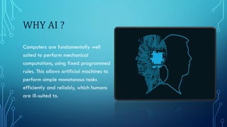 WHY AI ?
Computers are fundamentally well
suited to perform mechanical
computations, using fixed programmed
rules. This allows artificial machines to
perform simple monotonous tasks
efficiently and reliably, which humans
are ill-suited to.
 