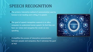 SPEECH RECOGNITION
The primary interactive method of communication used by
humans is not reading and writing, it is speech.
The goal of speech recognition research is to allow
computers to understand human speech. So that they can
hear our voices and recognize the words we are
speaking.
It simplifies the process of interactive communication
between people and computers, thus it advances the goal
of NLP.
 