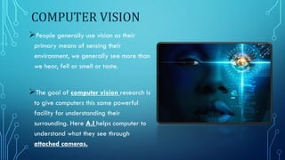 COMPUTER VISION
People generally use vision as their
primary means of sensing their
environment, we generally see more than
we hear, fell or smell or taste.
The goal of computer vision research is
to give computers this same powerful
facility for understanding their
surrounding. Here A.I helps computer to
understand what they see through
attached cameras.
 