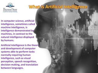 In computer science, artificial
intelligence, sometimes called
machine intelligence, is
intelligence demonstrated by
machines, in contrast to the
natural intelligence displayed
by humans.
Artificial Intelligence is the theory
and development of computer
systems able to perform tasks
normally requiring human
intelligence, such as visual
perception, speech recognition,
decision-making, and translation
between languages.