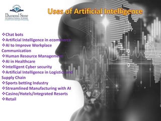Chat bots
Artificial Intelligence in ecommerce
AI to Improve Workplace
Communication
Human Resource Management
AI in Healthcare
Intelligent Cyber security
Artificial Intelligence in Logistics and
Supply Chain
Sports betting Industry
Streamlined Manufacturing with AI
Casino/Hotels/Integrated Resorts
Retail