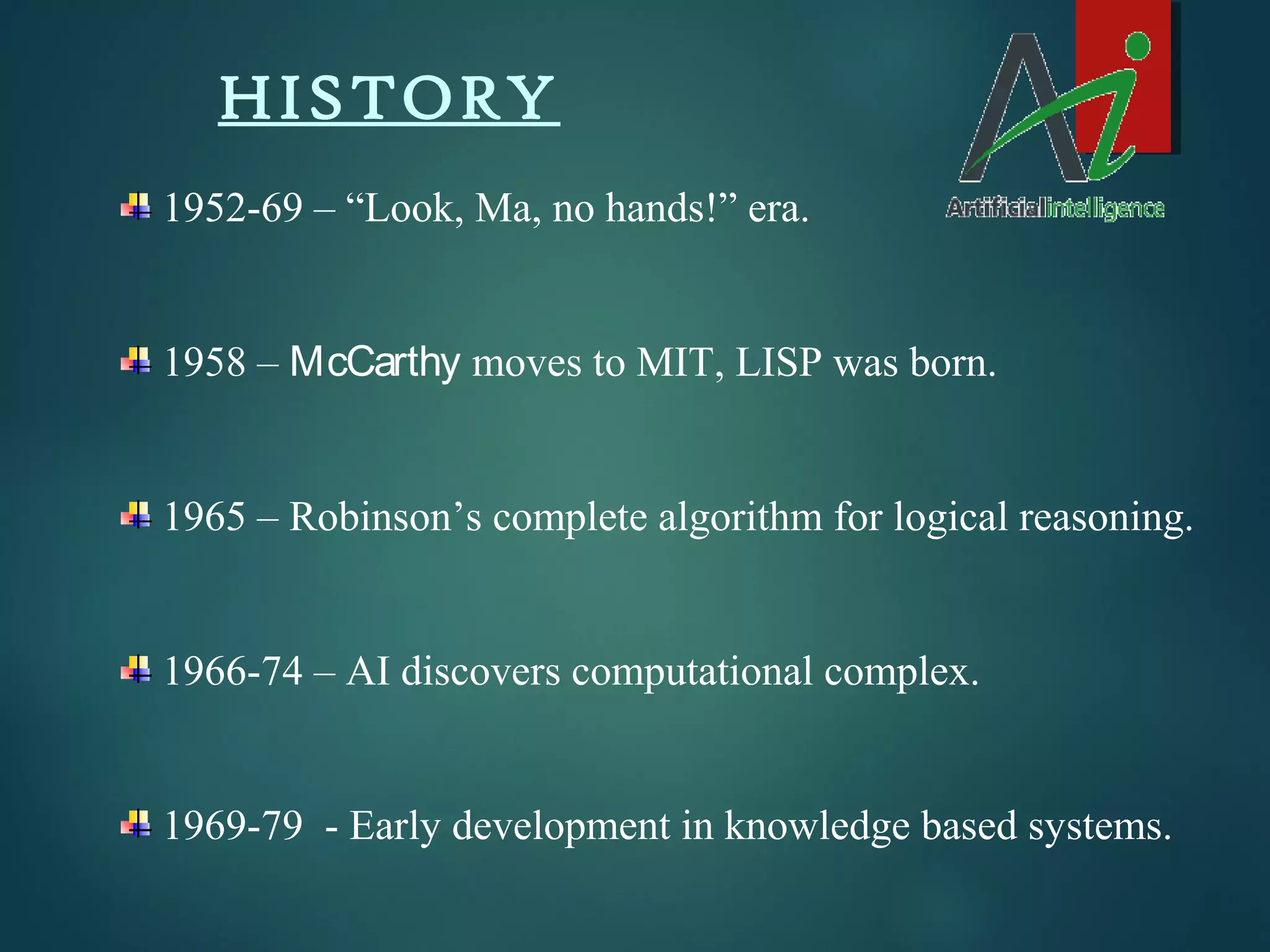 HISTORY
1952-69 – “Look, Ma, no hands!” era.
1958 – McCarthy moves to MIT, LISP was born.
1965 – Robinson’s complete algorithm for logical reasoning.
1966-74 – AI discovers computational complex.
1969-79 - Early development in knowledge based systems.
 