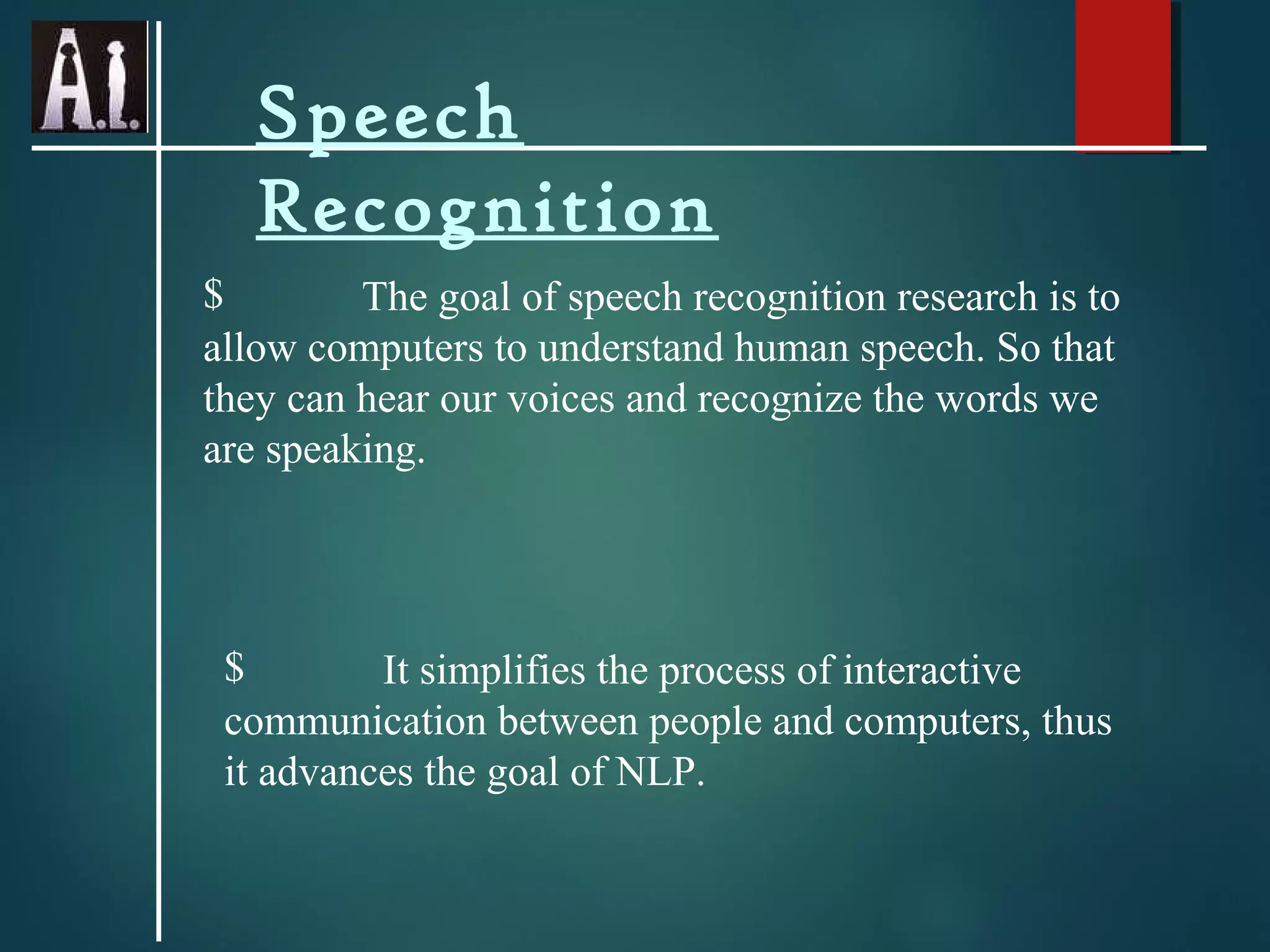 Speech
Recognition
$ The goal of speech recognition research is to
allow computers to understand human speech. So that
they can hear our voices and recognize the words we
are speaking.
$ It simplifies the process of interactive
communication between people and computers, thus
it advances the goal of NLP.
 