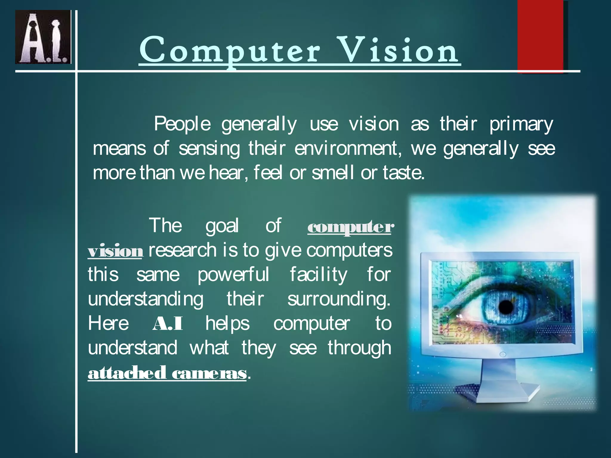 Computer Vision
People generally use vision as their primary
means of sensing their environment, we generally see
morethan wehear, feel or smell or taste.
The goal of computer
vision research is to give computers
this same powerful facility for
understanding their surrounding.
Here A.I helps computer to
understand what they see through
attached cameras.
 