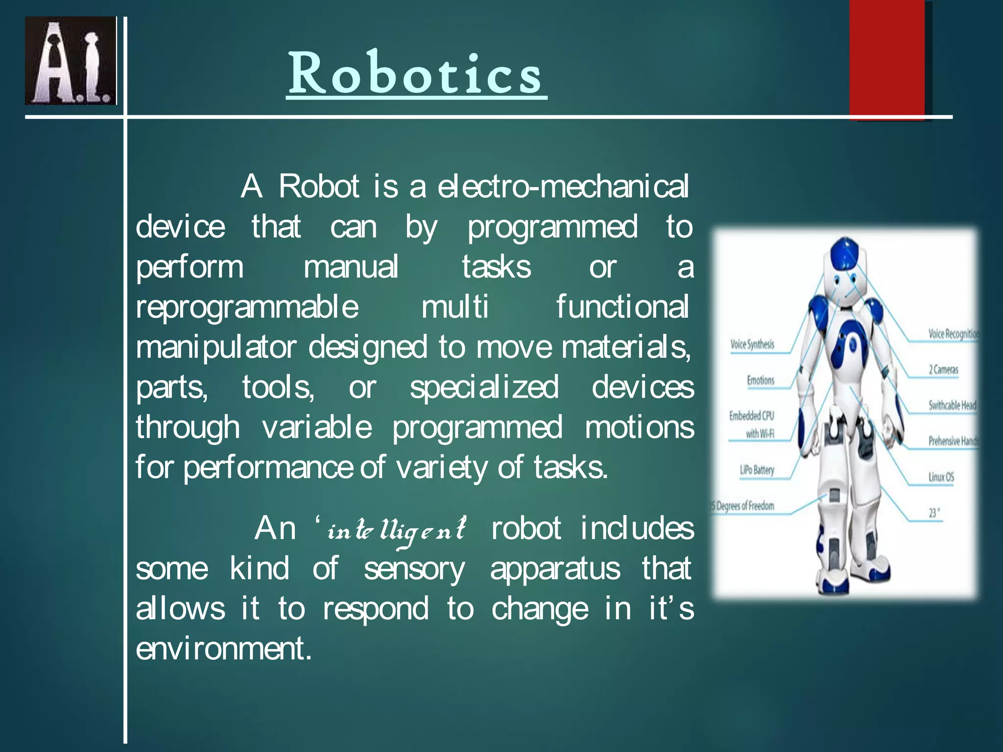Robotics
A Robot is a electro-mechanical
device that can by programmed to
perform manual tasks or a
reprogrammable multi functional
manipulator designed to move materials,
parts, tools, or specialized devices
through variable programmed motions
for performanceof variety of tasks.
An ‘intelligent’ robot includes
some kind of sensory apparatus that
allows it to respond to change in it’s
environment.
 