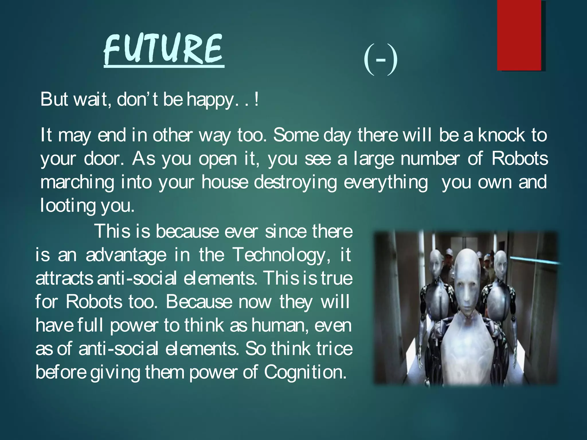 But wait, don’t behappy. . !
It may end in other way too. Some day there will be a knock to
your door. As you open it, you see a large number of Robots
marching into your house destroying everything you own and
looting you.
This is because ever since there
is an advantage in the Technology, it
attractsanti-social elements. Thisistrue
for Robots too. Because now they will
have full power to think as human, even
as of anti-social elements. So think trice
beforegiving them power of Cognition.
FUTURE (-)
 