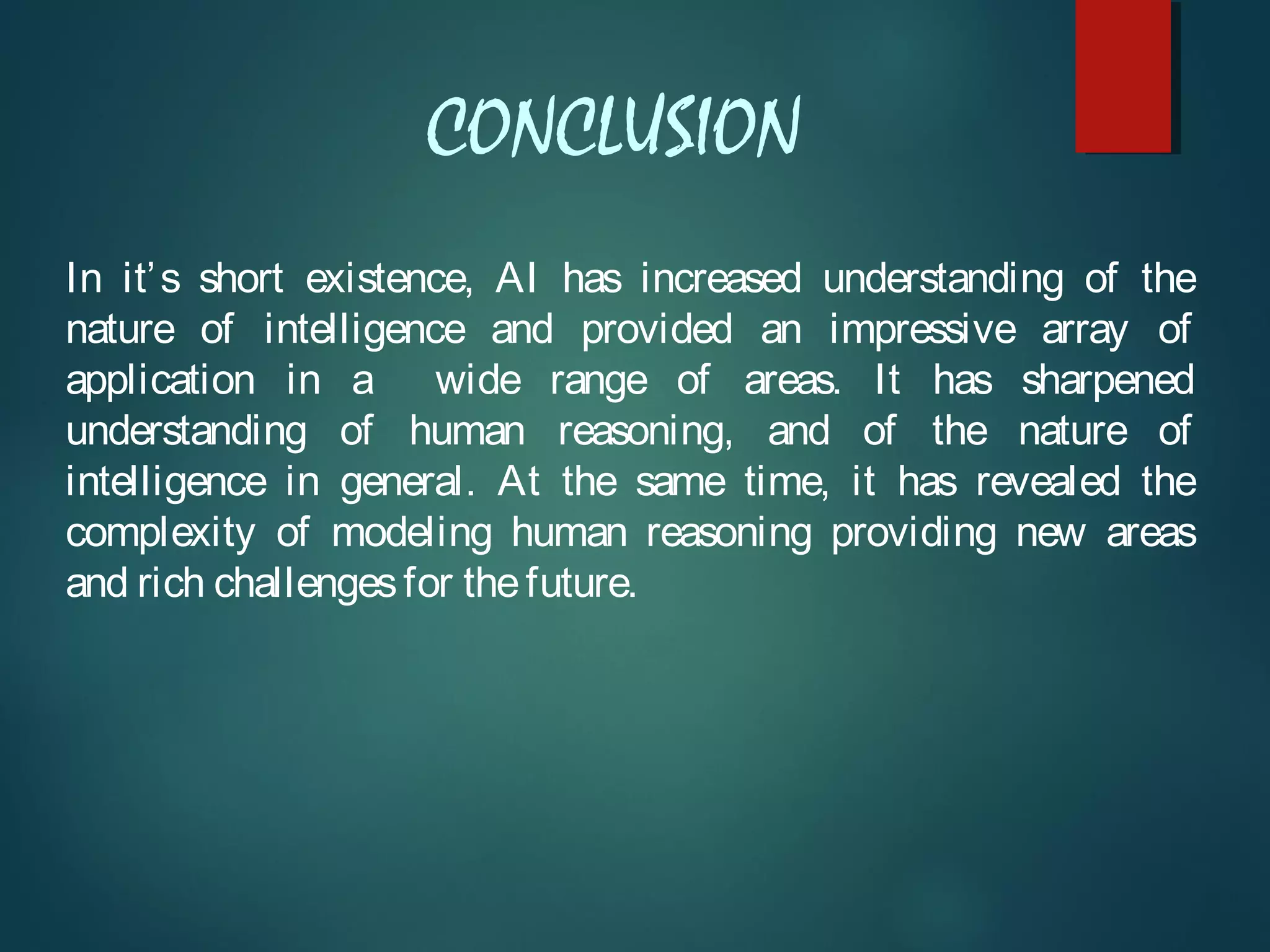 CONCLUSION
In it’s short existence, AI has increased understanding of the
nature of intelligence and provided an impressive array of
application in a wide range of areas. It has sharpened
understanding of human reasoning, and of the nature of
intelligence in general. At the same time, it has revealed the
complexity of modeling human reasoning providing new areas
and rich challengesfor thefuture.
 