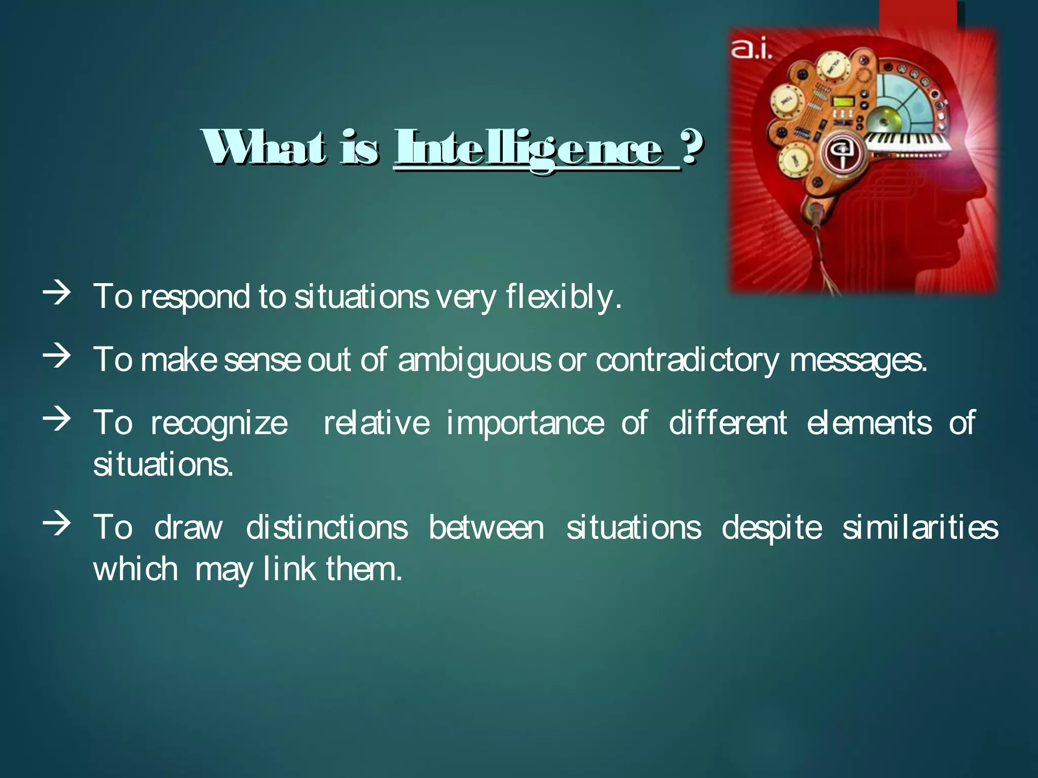 What isWhat is IntelligenceIntelligence ??
 To respond to situationsvery flexibly.
 To makesenseout of ambiguousor contradictory messages.
 To recognize relative importance of different elements of
situations.
 To draw distinctions between situations despite similarities
which may link them.
 