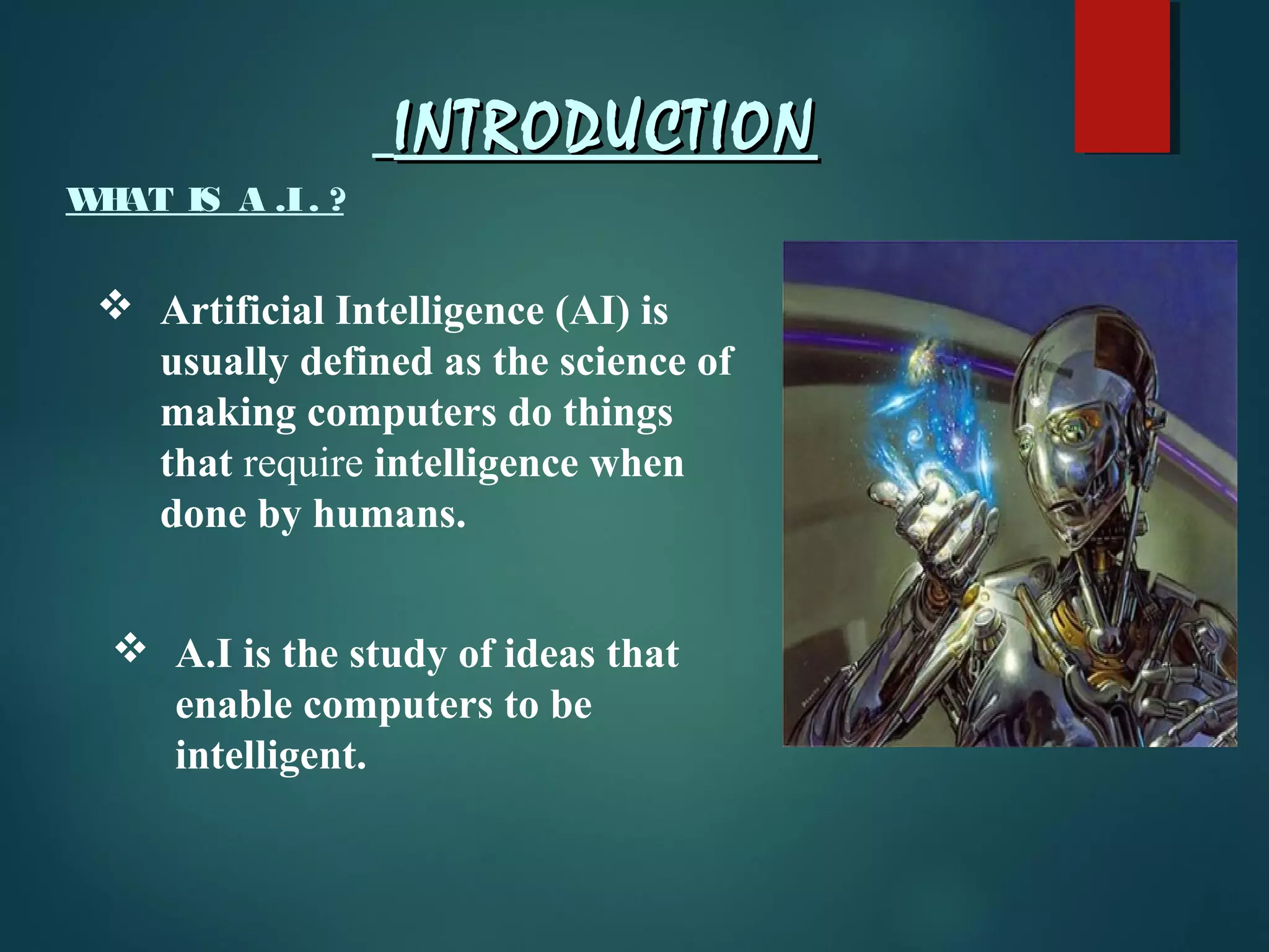 INTRODUCTIONINTRODUCTION
WHAT IS A .I. ?
 Artificial Intelligence (AI) is
usually defined as the science of
making computers do things
that require intelligence when
done by humans.
 A.I is the study of ideas that
enable computers to be
intelligent.
 