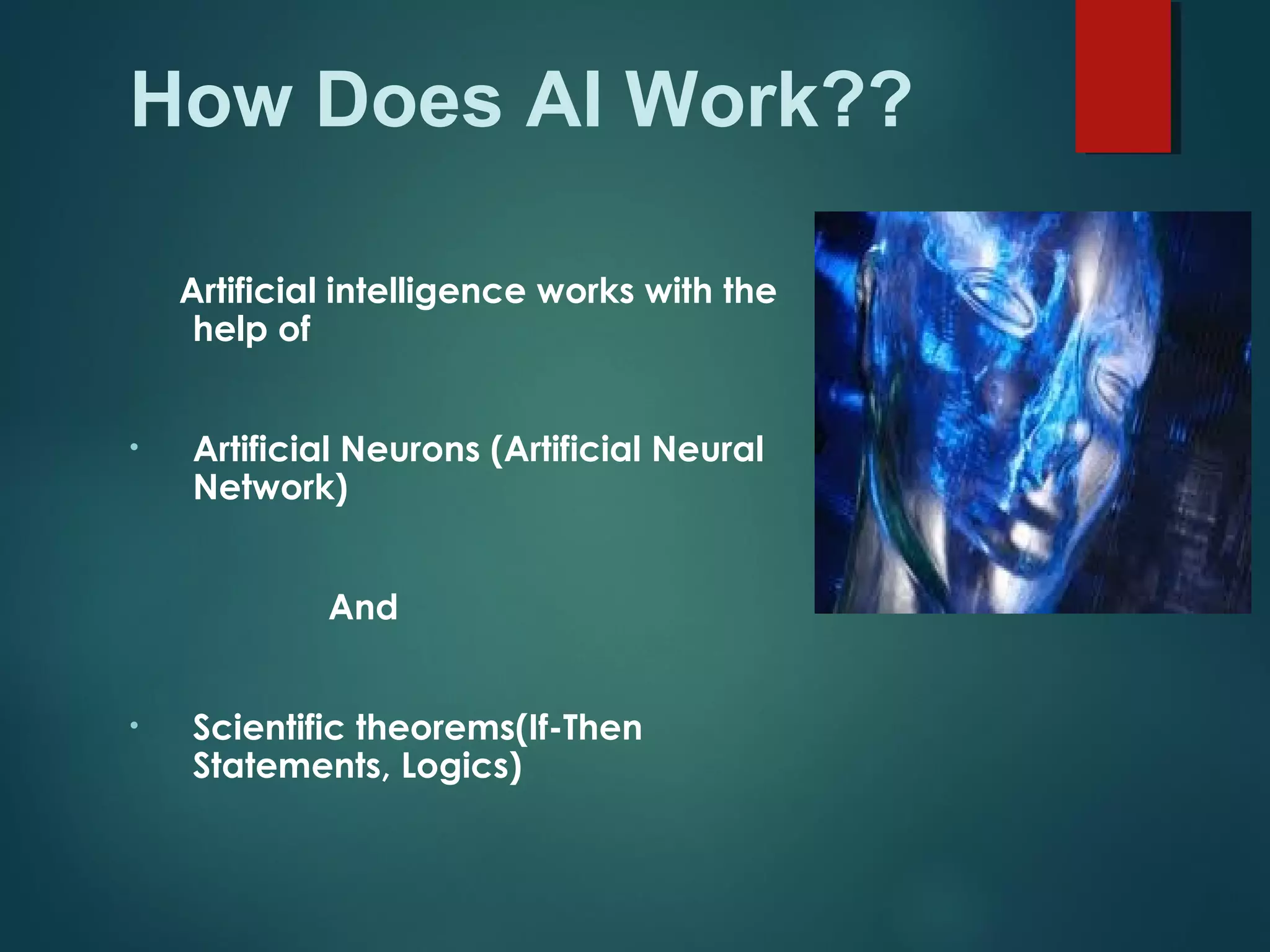 How Does AI Work??
Artificial intelligence works with the
help of
• Artificial Neurons (Artificial Neural
Network)
And
• Scientific theorems(If-Then
Statements, Logics)
 