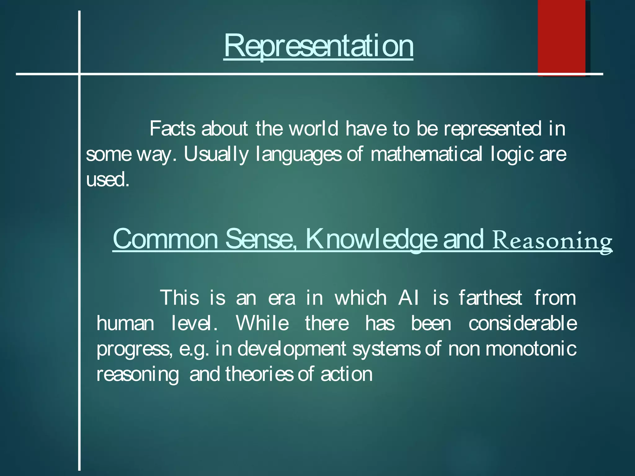 Representation
Facts about the world have to be represented in
some way. Usually languages of mathematical logic are
used.
Common Sense, Knowledgeand Reasoning
This is an era in which AI is farthest from
human level. While there has been considerable
progress, e.g. in development systemsof non monotonic
reasoning and theoriesof action
 