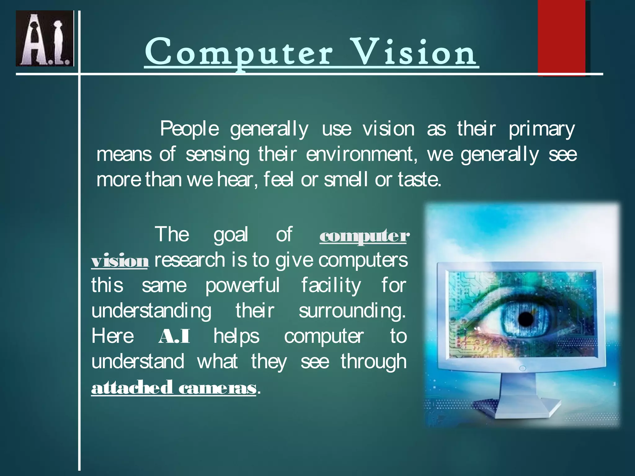 Computer Vision
People generally use vision as their primary
means of sensing their environment, we generally see
morethan wehear, feel or smell or taste.
The goal of computer
vision research is to give computers
this same powerful facility for
understanding their surrounding.
Here A.I helps computer to
understand what they see through
attached cameras.
 