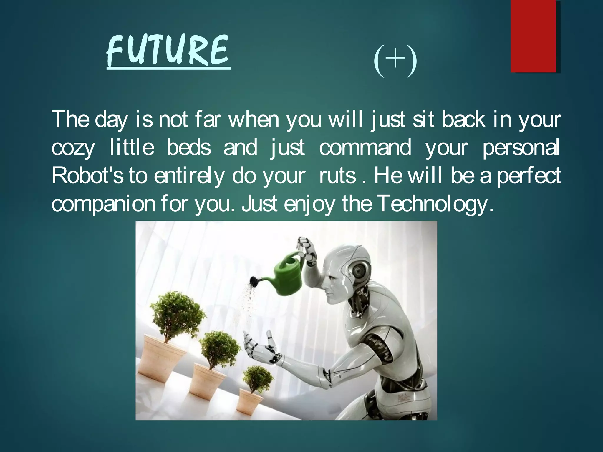 FUTURE
The day is not far when you will just sit back in your
cozy little beds and just command your personal
Robot's to entirely do your ruts . He will be a perfect
companion for you. Just enjoy theTechnology.
(+)
 