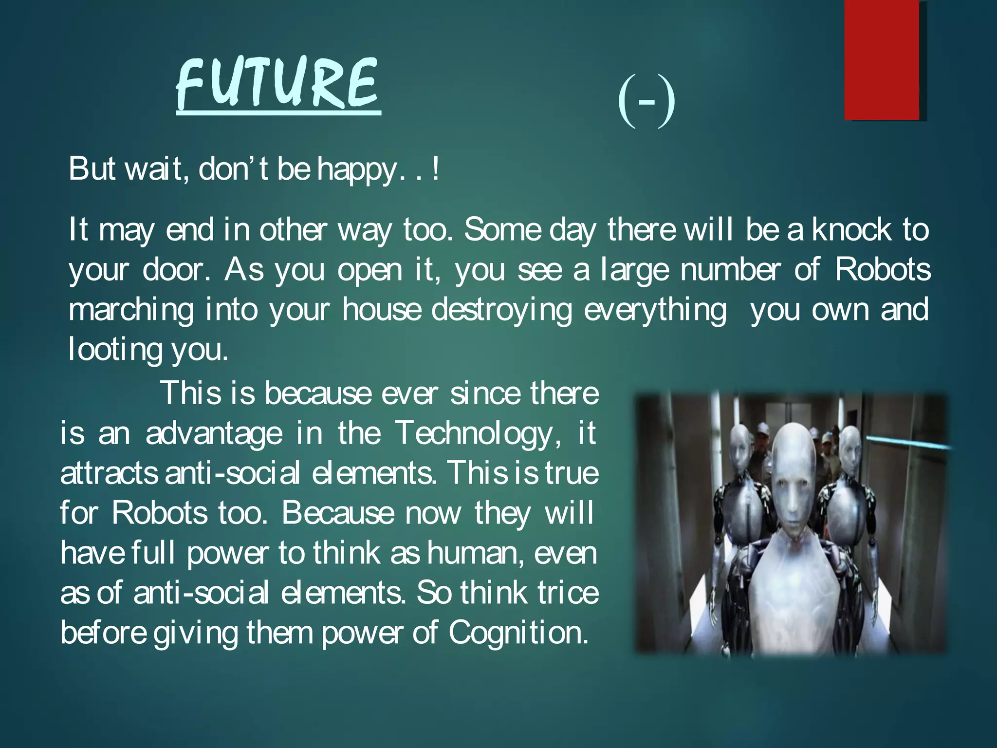 But wait, don’t behappy. . !
It may end in other way too. Some day there will be a knock to
your door. As you open it, you see a large number of Robots
marching into your house destroying everything you own and
looting you.
This is because ever since there
is an advantage in the Technology, it
attractsanti-social elements. Thisistrue
for Robots too. Because now they will
have full power to think as human, even
as of anti-social elements. So think trice
beforegiving them power of Cognition.
FUTURE (-)
 
