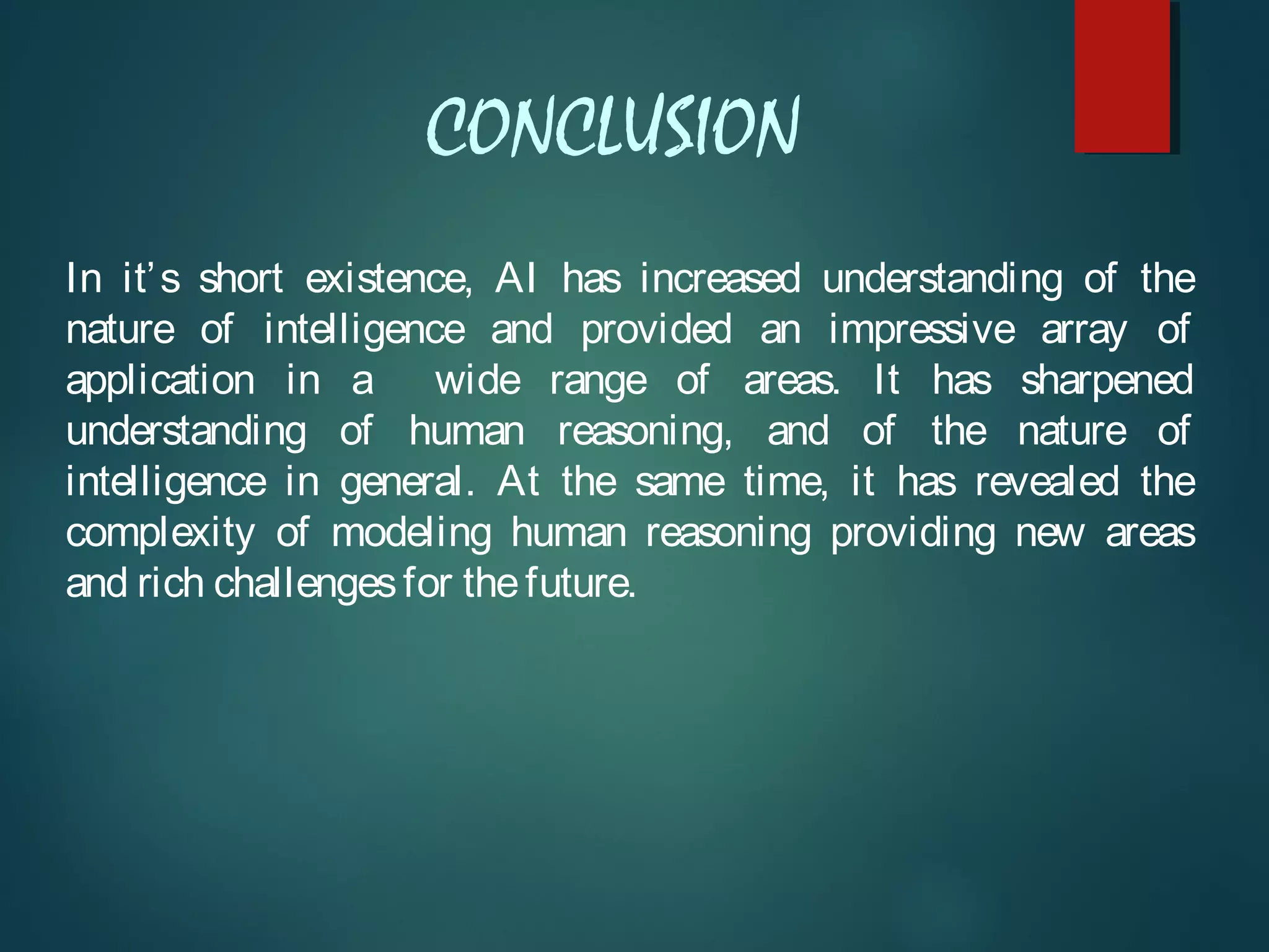 CONCLUSION
In it’s short existence, AI has increased understanding of the
nature of intelligence and provided an impressive array of
application in a wide range of areas. It has sharpened
understanding of human reasoning, and of the nature of
intelligence in general. At the same time, it has revealed the
complexity of modeling human reasoning providing new areas
and rich challengesfor thefuture.
 