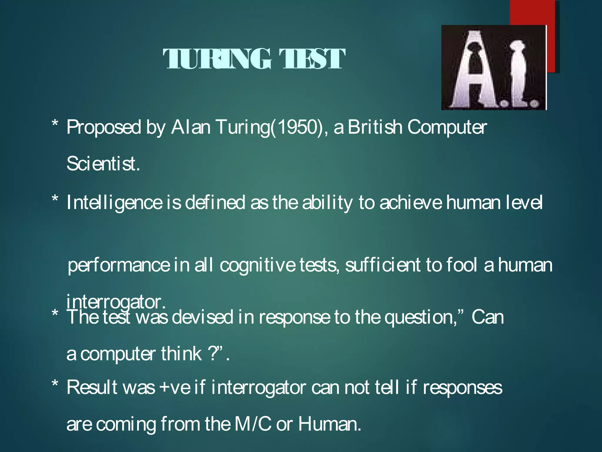 TURING TEST
* Intelligenceisdefined astheability to achievehuman level
performancein all cognitivetests, sufficient to fool ahuman
interrogator.
* Thetest wasdevised in responseto thequestion,” Can
acomputer think ?”.
* Result was+veif interrogator can not tell if responses
arecoming from theM/C or Human.
* Proposed by Alan Turing(1950), aBritish Computer
Scientist.
 