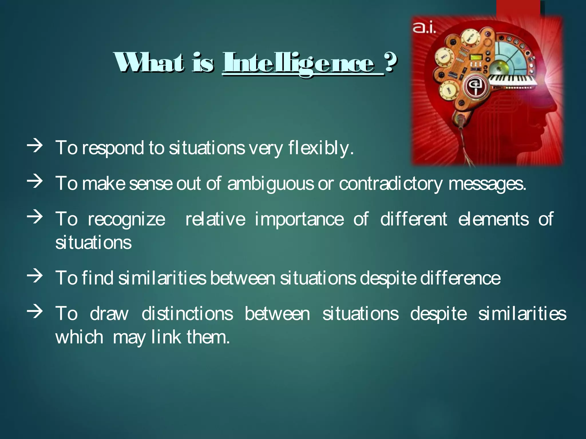 What isWhat is IntelligenceIntelligence ??
 To respond to situationsvery flexibly.
 To makesenseout of ambiguousor contradictory messages.
 To recognize relative importance of different elements of
situations
 To find similaritiesbetween situationsdespitedifference
 To draw distinctions between situations despite similarities
which may link them.
 