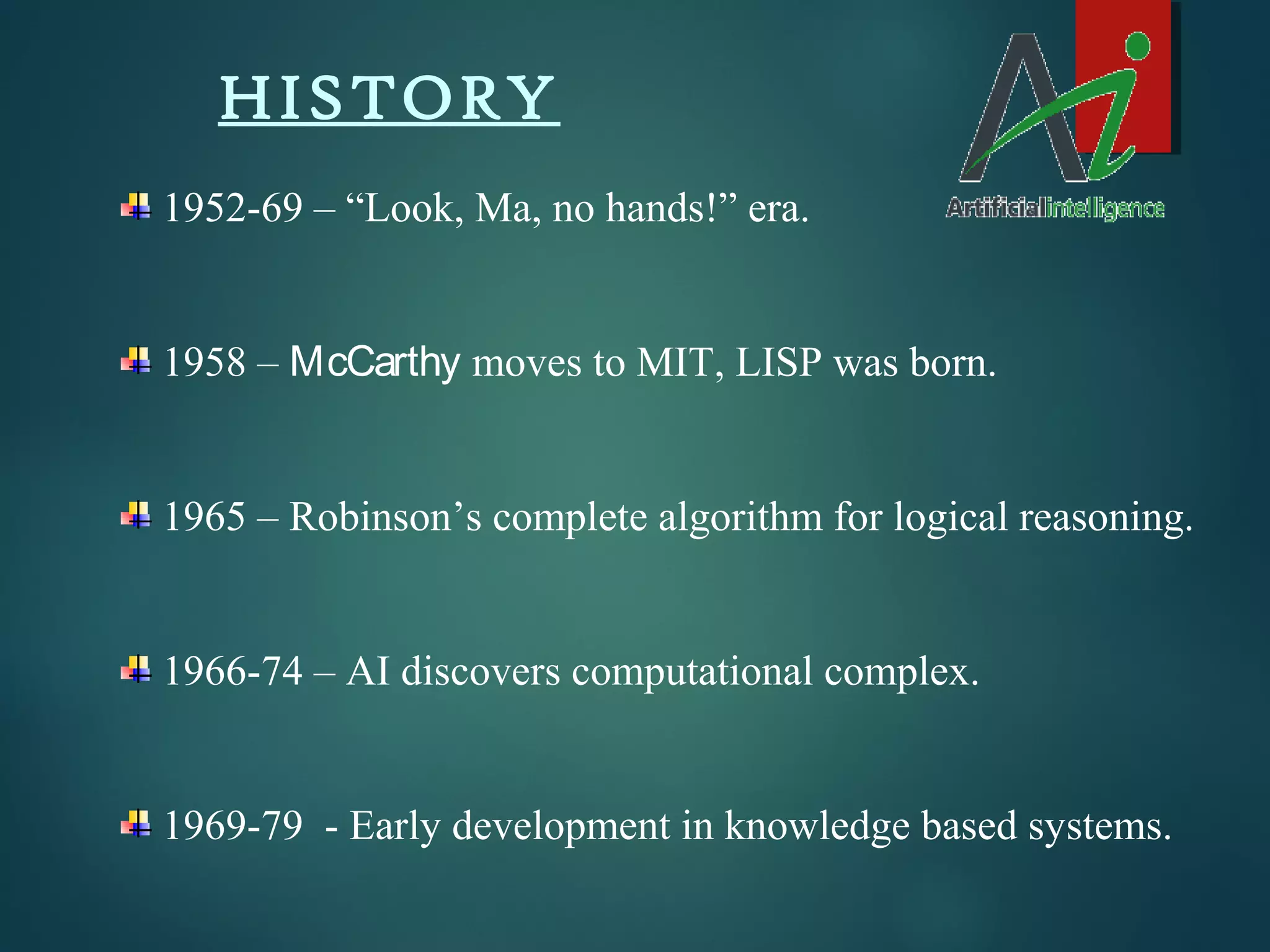 HISTORY
1952-69 – “Look, Ma, no hands!” era.
1958 – McCarthy moves to MIT, LISP was born.
1965 – Robinson’s complete algorithm for logical reasoning.
1966-74 – AI discovers computational complex.
1969-79 - Early development in knowledge based systems.
 