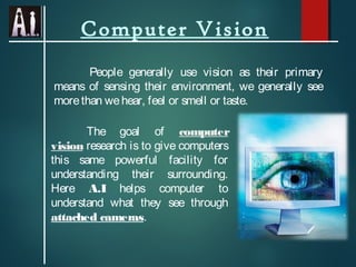 Computer Vision
People generally use vision as their primary
means of sensing their environment, we generally see
morethan wehear, feel or smell or taste.
The goal of computer
vision research is to give computers
this same powerful facility for
understanding their surrounding.
Here A.I helps computer to
understand what they see through
attached cameras.
 
