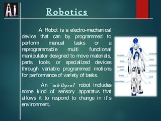 Robotics
A Robot is a electro-mechanical
device that can by programmed to
perform manual tasks or a
reprogrammable multi functional
manipulator designed to move materials,
parts, tools, or specialized devices
through variable programmed motions
for performanceof variety of tasks.
An ‘intelligent’ robot includes
some kind of sensory apparatus that
allows it to respond to change in it’s
environment.
 