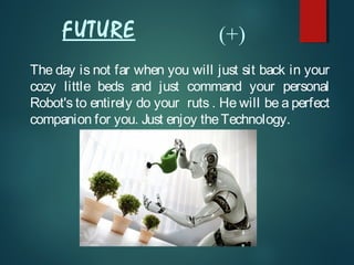 FUTURE
The day is not far when you will just sit back in your
cozy little beds and just command your personal
Robot's to entirely do your ruts . He will be a perfect
companion for you. Just enjoy theTechnology.
(+)
 