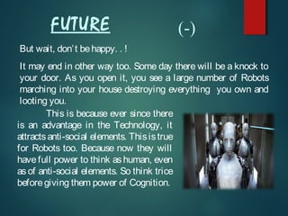 But wait, don’t behappy. . !
It may end in other way too. Some day there will be a knock to
your door. As you open it, you see a large number of Robots
marching into your house destroying everything you own and
looting you.
This is because ever since there
is an advantage in the Technology, it
attractsanti-social elements. Thisistrue
for Robots too. Because now they will
have full power to think as human, even
as of anti-social elements. So think trice
beforegiving them power of Cognition.
FUTURE (-)
 