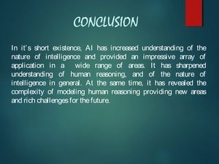 CONCLUSION
In it’s short existence, AI has increased understanding of the
nature of intelligence and provided an impressive array of
application in a wide range of areas. It has sharpened
understanding of human reasoning, and of the nature of
intelligence in general. At the same time, it has revealed the
complexity of modeling human reasoning providing new areas
and rich challengesfor thefuture.
 